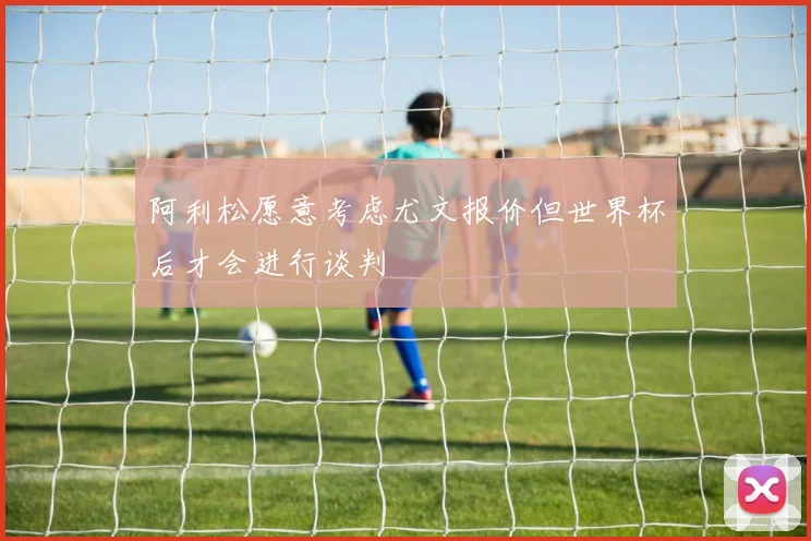 阿利松愿意考虑尤文报价但世界杯后才会进行谈判