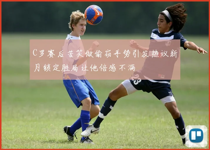 C罗赛后苦笑做偷窃手势引发热议新月锁定胜局让他倍感不满