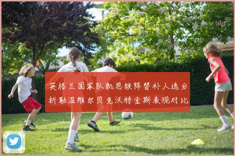 英格兰国家队凯恩缺阵替补人选分析勒温维尔贝克沃特金斯表现对比