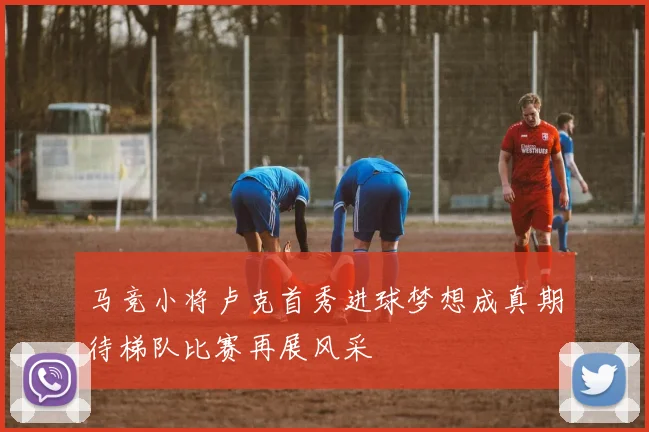马竞小将卢克首秀进球梦想成真期待梯队比赛再展风采