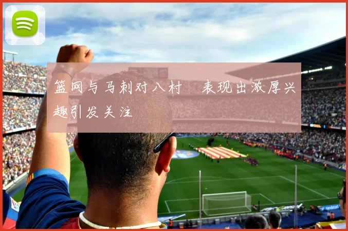 篮网与马刺对八村塁表现出浓厚兴趣引发关注