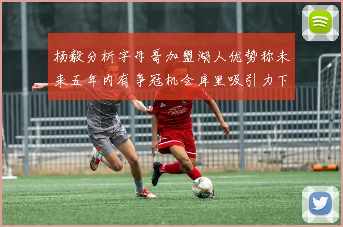 杨毅分析字母哥加盟湖人优势称未来五年内有争冠机会库里吸引力下降