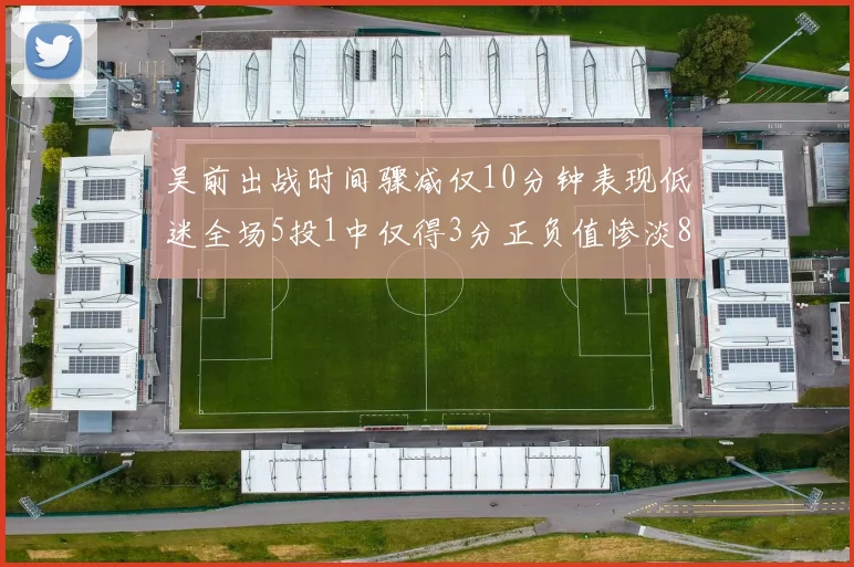 吴前出战时间骤减仅10分钟表现低迷全场5投1中仅得3分正负值惨淡8