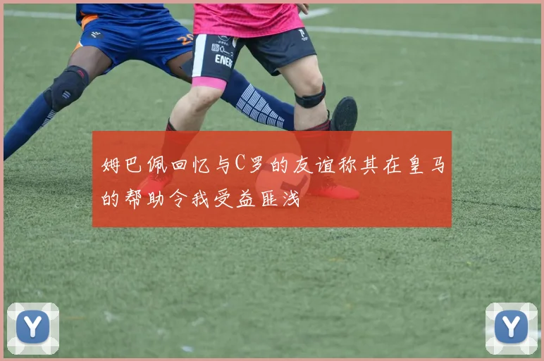 姆巴佩回忆与C罗的友谊称其在皇马的帮助令我受益匪浅
