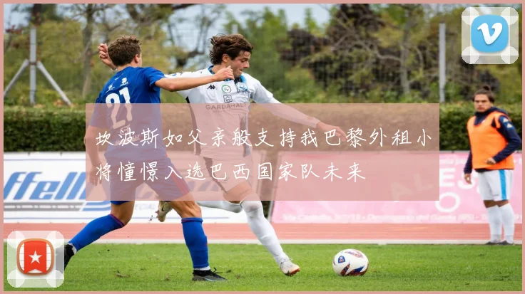 坎波斯如父亲般支持我巴黎外租小将憧憬入选巴西国家队未来
