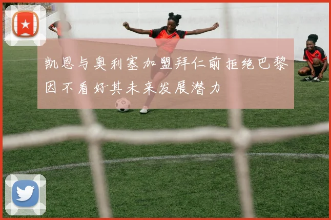 凯恩与奥利塞加盟拜仁前拒绝巴黎因不看好其未来发展潜力