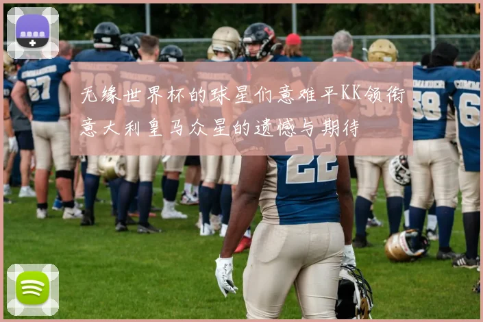 无缘世界杯的球星们意难平KK领衔意大利皇马众星的遗憾与期待